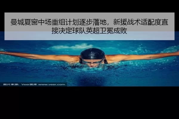 曼城夏窗中场重组计划逐步落地，新援战术适配度直接决定球队英超卫冕成败